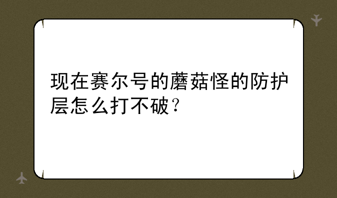 现在赛尔号的蘑菇怪的防护层怎么打不破？