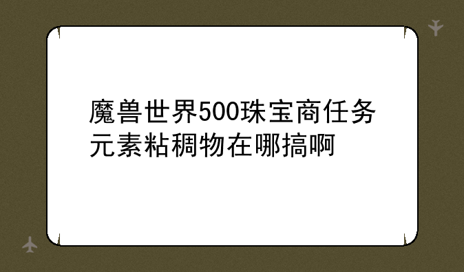 魔兽世界500珠宝商任务元素粘稠物在哪搞啊~元素粘稠物这个任务怎么做