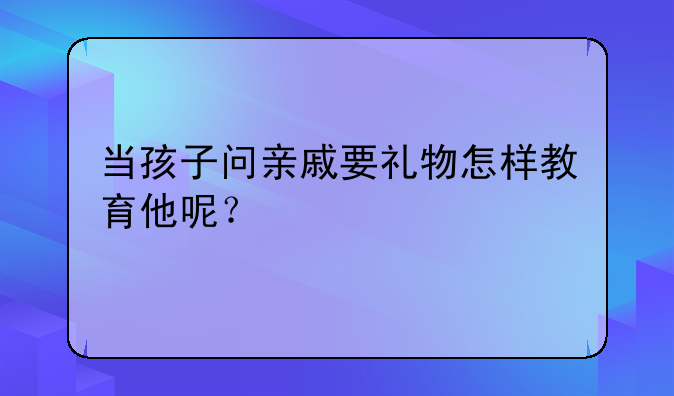 当孩子问亲戚要礼物怎样教育他呢？