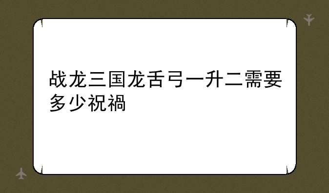 战龙三国龙舌弓一升二需要多少祝福值