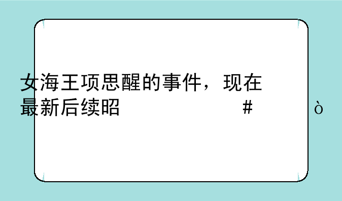 女海王项思醒的事件，现在最新后续是什么样？