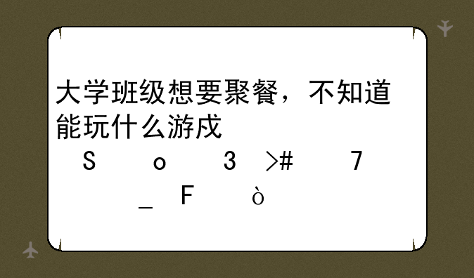 大学班级想要聚餐，不知道能玩什么游戏活跃气氛而又不老套呢？