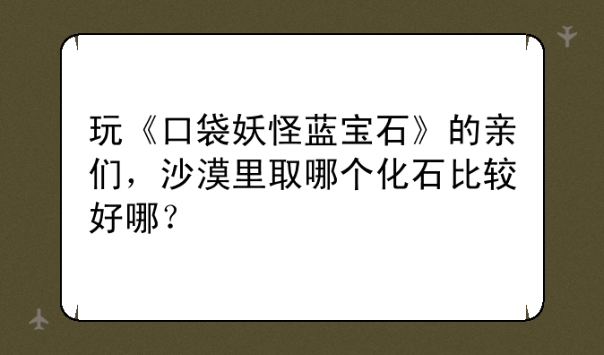 玩《口袋妖怪蓝宝石》的亲们，沙漠里取哪个化石比较好哪？