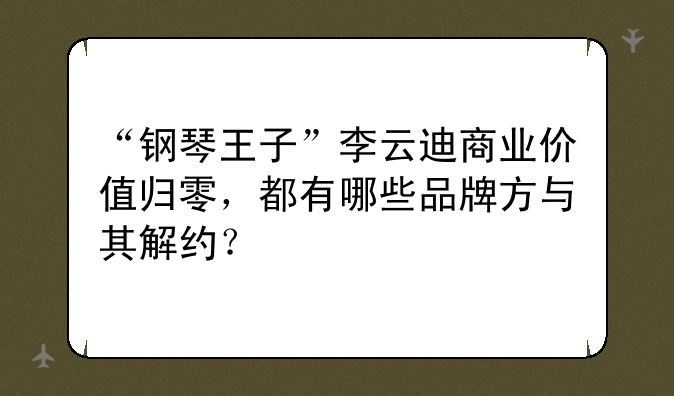 “钢琴王子”李云迪商业价值归零，都有哪些品牌方与其解约？