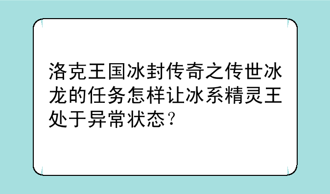 洛克王国冰封传奇之传世冰龙的任务怎样让冰系精灵王处于异常状态？、洛克王国冰封传奇之传世冰龙的6只宠物都是什么在哪里捕捉 用什么咕噜球 怎么捕捉