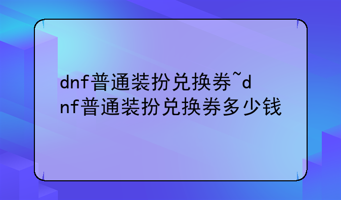 dnf普通装扮兑换券~dnf普通装扮兑换券多少钱