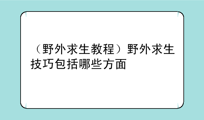 （野外求生教程）野外求生技巧包括哪些方面