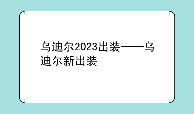 乌迪尔2023出装——乌迪尔新出装