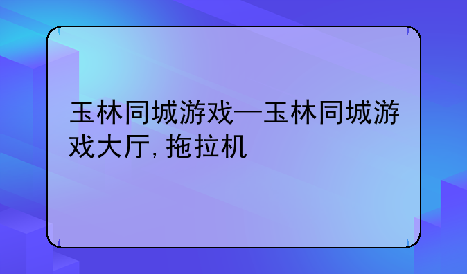 玉林同城游戏—玉林同城游戏大厅,拖拉机