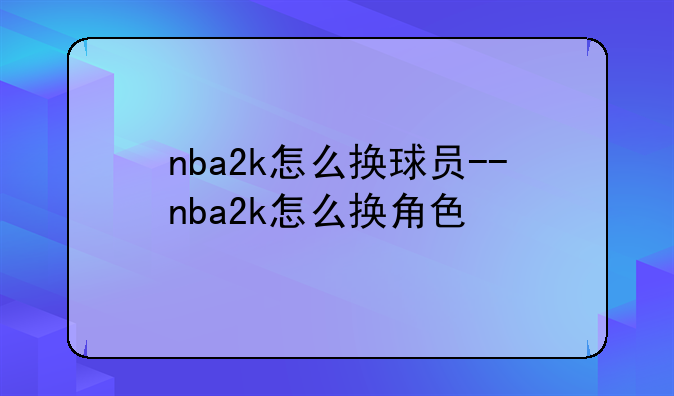 nba2k怎么换球员--nba2k怎么换角色